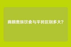 商朝贵族饮食与平民区别多大？