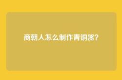 商朝人怎么制作青铜器？