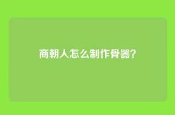 商朝人怎么制作骨器？
