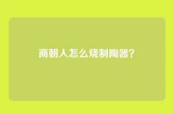 商朝人怎么烧制陶器？