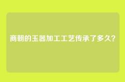 商朝的玉器加工工艺传承了多久？