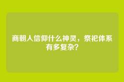 商朝人信仰什么神灵，祭祀体系有多复杂？