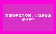 商朝有无等价交换，以物易物如何运行？