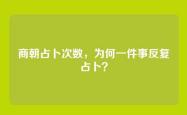 商朝占卜次数，为何一件事反复占卜？
