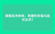 商朝巫术种类，有哪些祈福与诅咒法术？