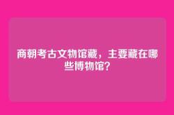 商朝考古文物馆藏，主要藏在哪些博物馆？