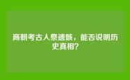 商朝考古人祭遗骸，能否说明历史真相？
