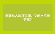 商朝与古埃及同期，文明水平谁更高？
