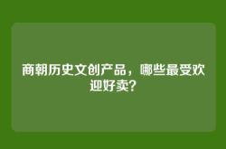 商朝历史文创产品，哪些最受欢迎好卖？