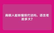 商朝人能听懂现代话吗，语言差距多大？