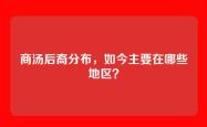 商汤后裔分布，如今主要在哪些地区？