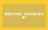 商朝艺术风格，庄重神秘还是华丽？