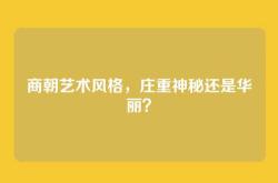 商朝艺术风格，庄重神秘还是华丽？