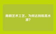 商朝艺术工艺，为何达到极高水准？