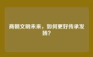商朝文明未来，如何更好传承发扬？