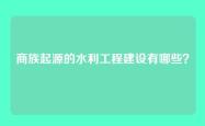 商族起源的水利工程建设有哪些？