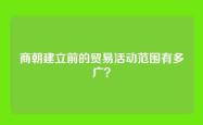 商朝建立前的贸易活动范围有多广？
