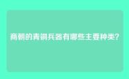 商朝的青铜兵器有哪些主要种类？
