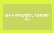商朝军事扩张对文化传播有何作用？
