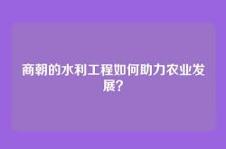 商朝的水利工程如何助力农业发展？