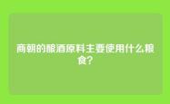 商朝的酿酒原料主要使用什么粮食？