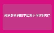 商族的青铜技术起源于何时何地？