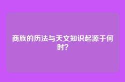商族的历法与天文知识起源于何时？