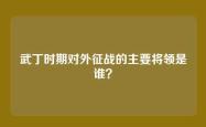武丁时期对外征战的主要将领是谁？