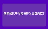 商朝的比干为何被称为忠臣典范？