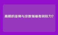 商朝的巫师与宗教领袖有何权力？