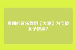 夏朝的音乐舞蹈《大夏》为何被孔子推崇？
