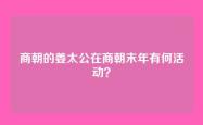商朝的姜太公在商朝末年有何活动？