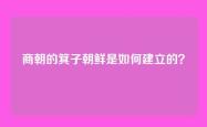 商朝的箕子朝鲜是如何建立的？