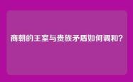 商朝的王室与贵族矛盾如何调和？