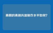 商朝的青铜兵器制作水平如何？