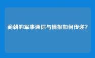 商朝的军事通信与情报如何传递？