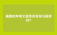 商朝的甲骨文是如何发现与解读的？