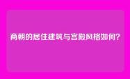 商朝的居住建筑与宫殿风格如何？