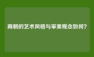 商朝的艺术风格与审美观念如何？