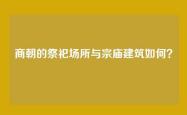 商朝的祭祀场所与宗庙建筑如何？