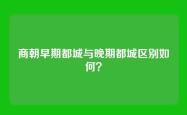 商朝早期都城与晚期都城区别如何？