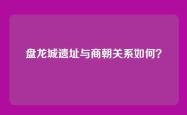 盘龙城遗址与商朝关系如何？