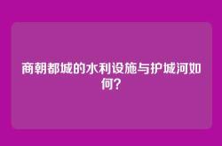 商朝都城的水利设施与护城河如何？