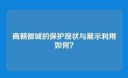 商朝都城的保护现状与展示利用如何？