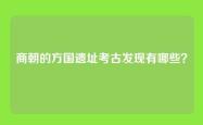 商朝的方国遗址考古发现有哪些？
