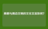 商朝与周边文明的文化交流如何？