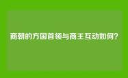 商朝的方国首领与商王互动如何？
