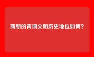 商朝的青铜文明历史地位如何？