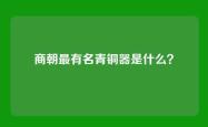 商朝最有名青铜器是什么？