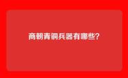商朝青铜兵器有哪些？